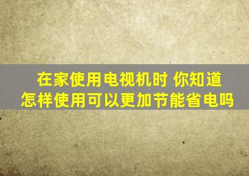 在家使用电视机时 你知道怎样使用可以更加节能省电吗